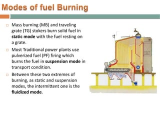  Mass burning (MB) and traveling
grate (TG) stokers burn solid fuel in
static mode with the fuel resting on
a grate.
 Most Traditional power plants use
pulverized fuel (PF) firing which
burns the fuel in suspension mode in
transport condition.
 Between these two extremes of
burning, as static and suspension
modes, the intermittent one is the
fluidized mode.
 