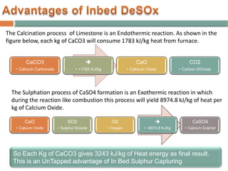 CaO
• Calcium Oxide
SO2
• Sulphur Dioxide
O2
• Oxygen

• -8974.8 KJ/kg
CaSO4
• Calcium Sulphat
CaCO3
• Calcium Carbonate

• +1783 KJ/kg
CaO
• Calcium Oxide
CO2
• Carbon DiOxide
The Calcination process of Limestone is an Endothermic reaction. As shown in the
figure below, each kg of CaCO3 will consume 1783 kJ/kg heat from furnace.
The Sulphation process of CaSO4 formation is an Exothermic reaction in which
during the reaction like combustion this process will yield 8974.8 kJ/kg of heat per
kg of Calcium Oxide.
So Each Kg of CaCO3 gives 3243 kJ/kg of Heat energy as final result.
This is an UnTapped advantage of In Bed Sulphur Capturing
 