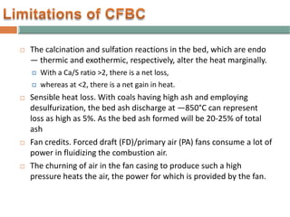  The calcination and sulfation reactions in the bed, which are endo
— thermic and exothermic, respectively, alter the heat marginally.
 With a Ca/S ratio >2, there is a net loss,
 whereas at <2, there is a net gain in heat.
 Sensible heat loss. With coals having high ash and employing
desulfurization, the bed ash discharge at —850°C can represent
loss as high as 5%. As the bed ash formed will be 20-25% of total
ash
 Fan credits. Forced draft (FD)/primary air (PA) fans consume a lot of
power in fluidizing the combustion air.
 The churning of air in the fan casing to produce such a high
pressure heats the air, the power for which is provided by the fan.
 