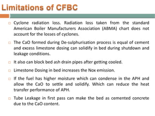  Cyclone radiation loss. Radiation loss taken from the standard
American Boiler Manufacturers Association (ABMA) chart does not
account for the losses of cyclones.
 The CaO formed during De-sulphurisation process is equal of cement
and excess limestone dosing can solidify in bed during shutdown and
leakage conditions.
 It also can block bed ash drain pipes after getting cooled.
 Limestone Dosing in bed increases the Nox emission.
 If the fuel has higher moisture which can condense in the APH and
allow the CaO to settle and solidify. Which can reduce the heat
transfer performance of APH.
 Tube Leakage in first pass can make the bed as cemented concrete
due to the CaO content.
 