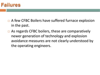  A few CFBC Boilers have suffered furnace explosion
in the past.
 As regards CFBC boilers, these are comparatively
newer generation of technology and explosion
avoidance measures are not clearly understood by
the operating engineers.
 