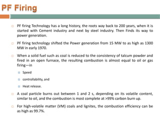  PF firing Technology has a long history, the roots way back to 200 years, when it is
started with Cement industry and next by steel industry. Then Finds its way to
power generation.
 PF firing technology shifted the Power generation from 15 MW to as high as 1300
MW in early 1970.
 When a solid fuel such as coal is reduced to the consistency of talcum powder and
fired in an open furnace, the resulting combustion is almost equal to oil or gas
firing—in
 Speed
 controllability, and
 Heat release.
 A coal particle burns out between 1 and 2 s, depending on its volatile content,
similar to oil, and the combustion is most complete at >99% carbon burn up.
 For high-volatile matter (VM) coals and lignites, the combustion efficiency can be
as high as 99.7%.
 