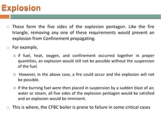  These form the five sides of the explosion pentagon. Like the fire
triangle, removing any one of these requirements would prevent an
explosion from Confinement propagating.
 For example,
 if fuel, heat, oxygen, and confinement occurred together in proper
quantities, an explosion would still not be possible without the suspension
of the fuel.
 However, in the above case, a fire could occur and the explosion will not
be possible.
 If the burning fuel were then placed in suspension by a sudden blast of air,
water or steam, all five sides of the explosion pentagon would be satisfied
and an explosion would be imminent.
 This is where, the CFBC boiler is prone to failure in some critical cases
 