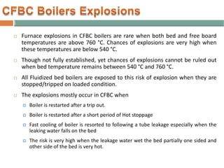  Furnace explosions in CFBC boilers are rare when both bed and free board
temperatures are above 760 °C. Chances of explosions are very high when
these temperatures are below 540 °C.
 Though not fully established, yet chances of explosions cannot be ruled out
when bed temperature remains between 540 °C and 760 °C.
 All Fluidized bed boilers are exposed to this risk of explosion when they are
stopped/tripped on loaded condition.
 The explosions mostly occur in CFBC when
 Boiler is restarted after a trip out.
 Boiler is restarted after a short period of Hot stoppage
 Fast cooling of boiler is resorted to following a tube leakage especially when the
leaking water falls on the bed
 The risk is very high when the leakage water wet the bed partially one sided and
other side of the bed is very hot.
 