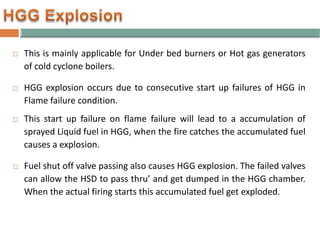  This is mainly applicable for Under bed burners or Hot gas generators
of cold cyclone boilers.
 HGG explosion occurs due to consecutive start up failures of HGG in
Flame failure condition.
 This start up failure on flame failure will lead to a accumulation of
sprayed Liquid fuel in HGG, when the fire catches the accumulated fuel
causes a explosion.
 Fuel shut off valve passing also causes HGG explosion. The failed valves
can allow the HSD to pass thru’ and get dumped in the HGG chamber.
When the actual firing starts this accumulated fuel get exploded.
 