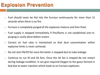  Fuel should never be fed into the furnace continuously for more than 12
seconds when there is no fire.
 Furnace is completely purged of the explosive mixture and then fired.
 Fuel supply is stopped immediately if fire/flame is not established and re-
purging is surely done before restart.
 Correct air fuel ratio is maintained so that dust concentration within
explosive limits is never achieved.
 Do not start PA/FD fan once the boiler is stopped due to tube leakage.
 Continue to run ID and SA fans. Once the SA fan is tripped do not restart
during leakage condition. It can give required Oxygen to the gases formed in
bed due to water injection which leads to an Furnace explosion.
 