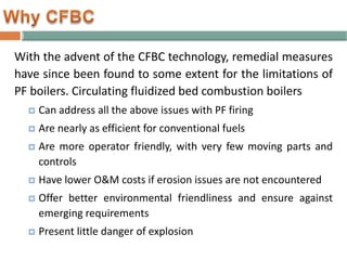 With the advent of the CFBC technology, remedial measures
have since been found to some extent for the limitations of
PF boilers. Circulating fluidized bed combustion boilers
 Can address all the above issues with PF firing
 Are nearly as efficient for conventional fuels
 Are more operator friendly, with very few moving parts and
controls
 Have lower O&M costs if erosion issues are not encountered
 Offer better environmental friendliness and ensure against
emerging requirements
 Present little danger of explosion
 