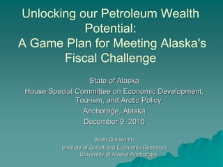 Unlocking our Petroleum Wealth
Potential:
A Game Plan for Meeting Alaska's
Fiscal Challenge
State of Alaska
House Special Committee on Economic Development,
Tourism, and Arctic Policy
Anchorage, Alaska
December 9, 2015
Scott Goldsmith
Institute of Social and Economic Research
University of Alaska Anchorage
 