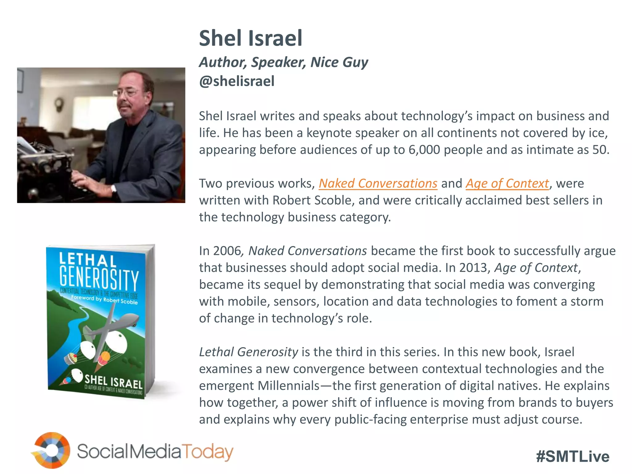 #SMTLive
Shel Israel
Author, Speaker, Nice Guy
@shelisrael
Shel Israel writes and speaks about technology’s impact on business and
life. He has been a keynote speaker on all continents not covered by ice,
appearing before audiences of up to 6,000 people and as intimate as 50.
Two previous works, Naked Conversations and Age of Context, were
written with Robert Scoble, and were critically acclaimed best sellers in
the technology business category.
In 2006, Naked Conversations became the first book to successfully argue
that businesses should adopt social media. In 2013, Age of Context,
became its sequel by demonstrating that social media was converging
with mobile, sensors, location and data technologies to foment a storm
of change in technology’s role.
Lethal Generosity is the third in this series. In this new book, Israel
examines a new convergence between contextual technologies and the
emergent Millennials—the first generation of digital natives. He explains
how together, a power shift of influence is moving from brands to buyers
and explains why every public-facing enterprise must adjust course.
 