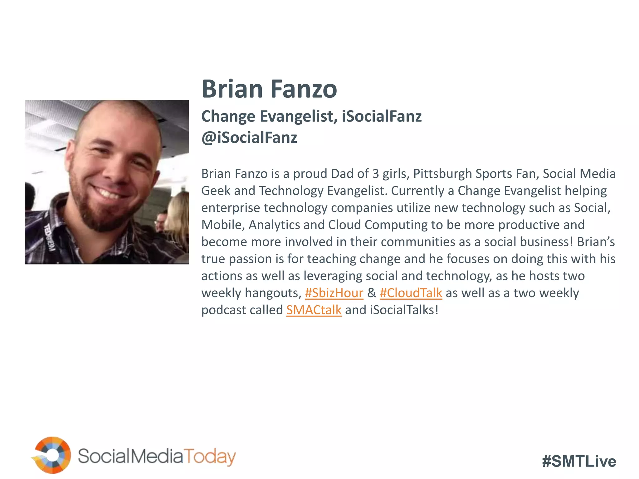 #SMTLive
Brian Fanzo
Change Evangelist, iSocialFanz
@iSocialFanz
Brian Fanzo is a proud Dad of 3 girls, Pittsburgh Sports Fan, Social Media
Geek and Technology Evangelist. Currently a Change Evangelist helping
enterprise technology companies utilize new technology such as Social,
Mobile, Analytics and Cloud Computing to be more productive and
become more involved in their communities as a social business! Brian’s
true passion is for teaching change and he focuses on doing this with his
actions as well as leveraging social and technology, as he hosts two
weekly hangouts, #SbizHour & #CloudTalk as well as a two weekly
podcast called SMACtalk and iSocialTalks!
 