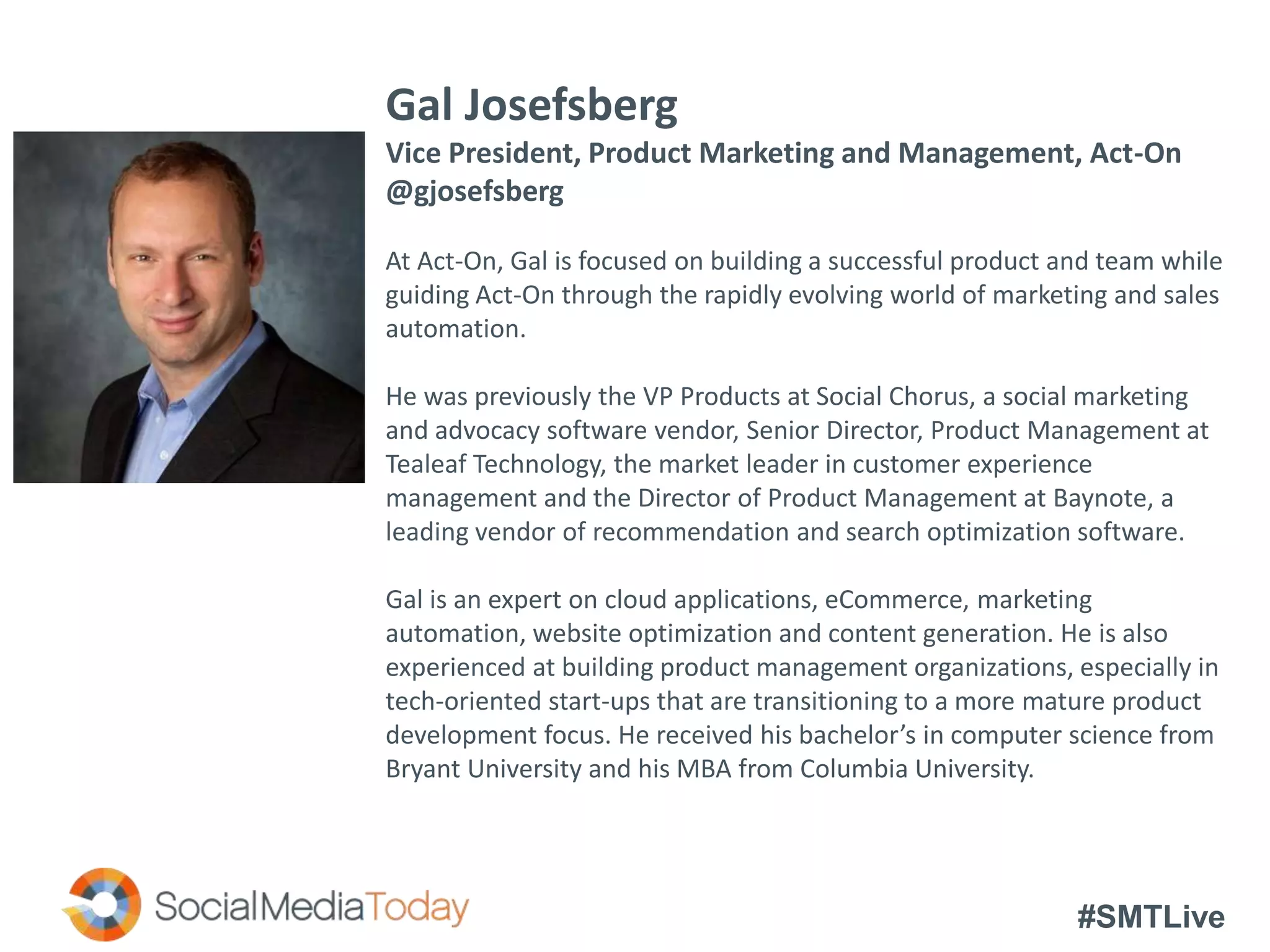 #SMTLive
Gal Josefsberg
Vice President, Product Marketing and Management, Act-On
@gjosefsberg
At Act-On, Gal is focused on building a successful product and team while
guiding Act-On through the rapidly evolving world of marketing and sales
automation.
He was previously the VP Products at Social Chorus, a social marketing
and advocacy software vendor, Senior Director, Product Management at
Tealeaf Technology, the market leader in customer experience
management and the Director of Product Management at Baynote, a
leading vendor of recommendation and search optimization software.
Gal is an expert on cloud applications, eCommerce, marketing
automation, website optimization and content generation. He is also
experienced at building product management organizations, especially in
tech-oriented start-ups that are transitioning to a more mature product
development focus. He received his bachelor’s in computer science from
Bryant University and his MBA from Columbia University.
 