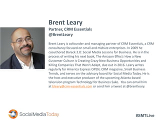 #SMTLive
Brent Leary
Partner, CRM Essentials
@BrentLeary
Brent Leary is cofounder and managing partner of CRM Essentials, a CRM
consultancy focused on small and midsize enterprises. In 2009 he
coauthored Barack 2.0: Social Media Lessons for Business. He is in the
process of writing his next book, The Amazon Effect: How a New
Customer Culture is Creating Crazy New Business Opportunities and
Killing Companies That Won't Adapt, due out in 2016. Leary writes
regularly for America Express OPEN, CRM magazine, Small Business
Trends, and serves on the advisory board for Social Media Today. He is
the host and executive producer of the upcoming Atlanta-based
television program Technology for Business Sake. You can email him
at bleary@crm-essentials.com or send him a tweet at @brentleary.
 