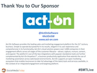 #SMTLive
Thank You to Our Sponsor
@ActOnSoftware
#ActOnSW
www.act-on.com
Act-On Software provides the leading sales and marketing engagement platform for the 21st century
business. Simple to operate but powerful in its results, elegant in its user experience and
comprehensive in its functionality, Act-On's cloud solution powers over 3,000 companies in their
engagement efforts across all stages of the customer lifecycle – attract, capture, nurture, convert,
and expand. The platform's out-of-the-box integrations with popular standalone tools are further
complemented by Act-On Anywhere™, a business productivity application that extends the use of
marketing automation across web-based environments. Act-On supports an open marketing
ecosystem that enables businesses to take full advantage of the latest tools and services available, in
the context of an integrated engagement and targeting platform.
 
