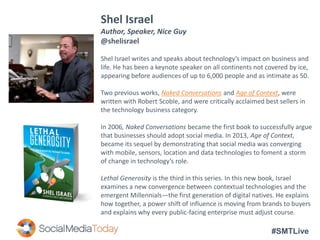 #SMTLive
Shel Israel
Author, Speaker, Nice Guy
@shelisrael
Shel Israel writes and speaks about technology’s impact on business and
life. He has been a keynote speaker on all continents not covered by ice,
appearing before audiences of up to 6,000 people and as intimate as 50.
Two previous works, Naked Conversations and Age of Context, were
written with Robert Scoble, and were critically acclaimed best sellers in
the technology business category.
In 2006, Naked Conversations became the first book to successfully argue
that businesses should adopt social media. In 2013, Age of Context,
became its sequel by demonstrating that social media was converging
with mobile, sensors, location and data technologies to foment a storm
of change in technology’s role.
Lethal Generosity is the third in this series. In this new book, Israel
examines a new convergence between contextual technologies and the
emergent Millennials—the first generation of digital natives. He explains
how together, a power shift of influence is moving from brands to buyers
and explains why every public-facing enterprise must adjust course.
 