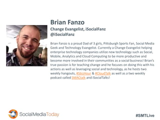 #SMTLive
Brian Fanzo
Change Evangelist, iSocialFanz
@iSocialFanz
Brian Fanzo is a proud Dad of 3 girls, Pittsburgh Sports Fan, Social Media
Geek and Technology Evangelist. Currently a Change Evangelist helping
enterprise technology companies utilize new technology such as Social,
Mobile, Analytics and Cloud Computing to be more productive and
become more involved in their communities as a social business! Brian’s
true passion is for teaching change and he focuses on doing this with his
actions as well as leveraging social and technology, as he hosts two
weekly hangouts, #SbizHour & #CloudTalk as well as a two weekly
podcast called SMACtalk and iSocialTalks!
 