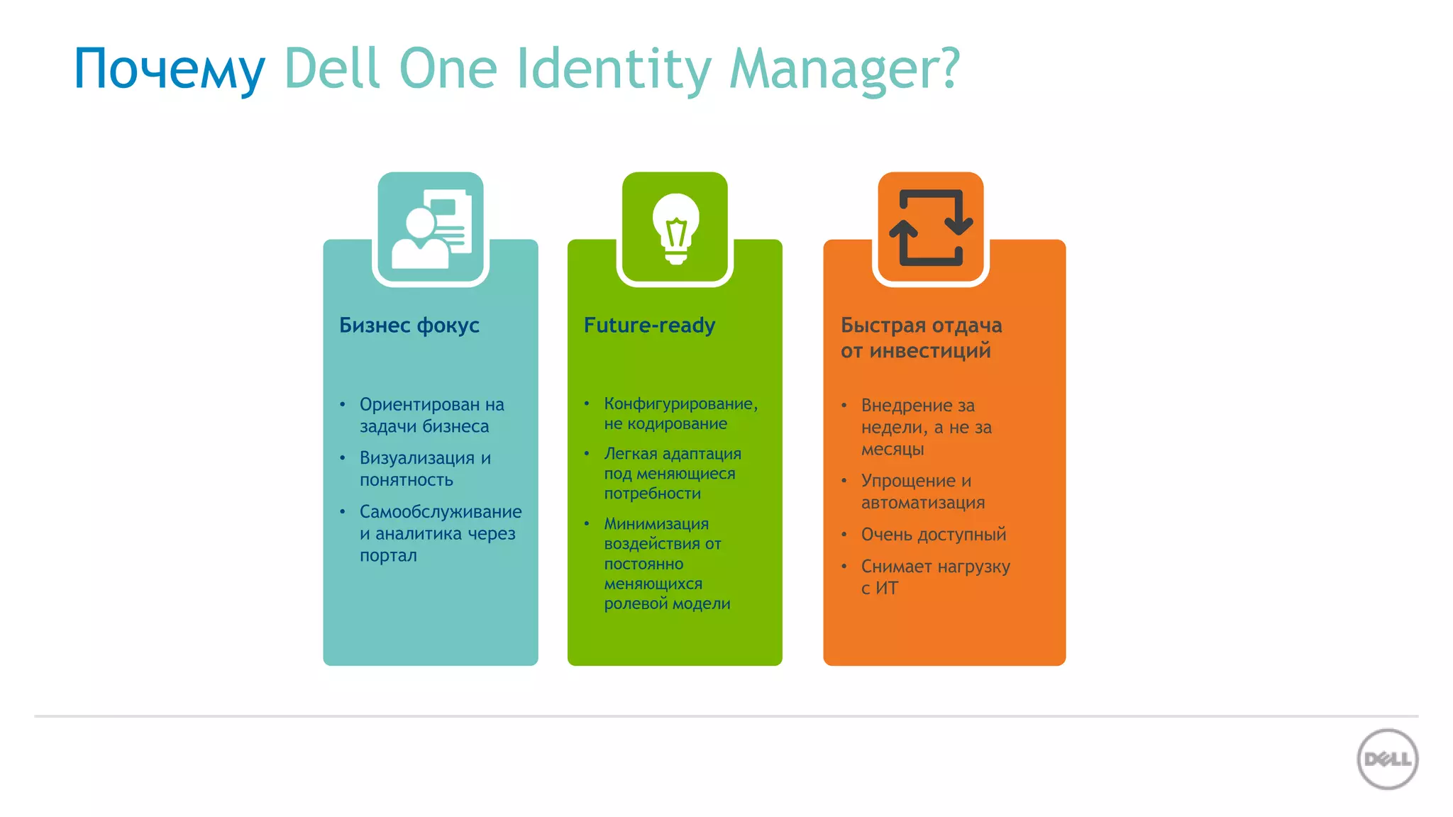 Почему Dell One Identity Manager?
Бизнес фокус
• Ориентирован на
задачи бизнеса
• Визуализация и
понятность
• Самообслуживание
и аналитика через
портал
Future-ready
• Конфигурирование,
не кодирование
• Легкая адаптация
под меняющиеся
потребности
• Минимизация
воздействия от
постоянно
меняющихся
ролевой модели
Быстрая отдача
от инвестиций
• Внедрение за
недели, а не за
месяцы
• Упрощение и
автоматизация
• Очень доступный
• Снимает нагрузку
с ИТ
 