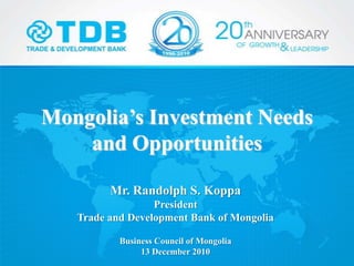 Mongolia’s Investment Needs
and Opportunities
Mr. Randolph S. Koppa
President
Trade and Development Bank of Mongolia
Business Council of Mongolia
13 December 2010
 