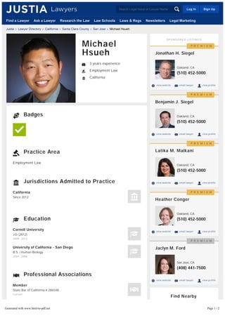 Employment Law
Badges
Practice Area
Jurisdictions Admitted to Practice
California
Since 2012
Education
Cornell University
J.D. (2012)
2009 - 2012
University of California - San Diego
B.S. / Human Biology
2004 - 2008
Professional Associations
Member
State Bar of California # 286548
Current
Websites & Blogs
Justia ? Lawyer Directory ? California ? Santa Clara County ? San Jose ? Michael Hsueh
Michael
Hsueh
3 years experience
Employment Law
California
SPONSORED LISTINGS
Find Nearby
Employment Lawyers
San Jose
Sunnyvale
(510) 452-5000
view website email lawyer view profile
Jonathan H. Siegel
Oakland, CA
P R E M I U M
(510) 452-5000
view website email lawyer view profile
Benjamin J. Siegel
Oakland, CA
P R E M I U M
(510) 452-5000
view website email lawyer view profile
Latika M. Malkani
Oakland, CA
P R E M I U M
(510) 452-5000
view website email lawyer view profile
Heather Conger
Oakland, CA
P R E M I U M
(408) 441-7500
view website email lawyer view profile
Jaclyn M. Ford
San Jose, CA
P R E M I U M
Find a Lawyer Ask a Lawyer Research the Law Law Schools Laws & Regs Newsletters Legal Marketing
Log In Sign UpSearch Legal Issue or Lawyer Name
Generated with www.html-to-pdf.net Page 1 / 2
 