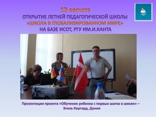 12 августаОткрытие летней педагогической школы «ШКОЛА В ГЛОБАЛИЗИРОВАННОМ МИРЕ» НА БАЗЕ исот, РГУ ИМ.и.КАНТАПрезентация проекта «Обучение ребенка с первых шагов в школе» – ЭгильКергорд, Дания
