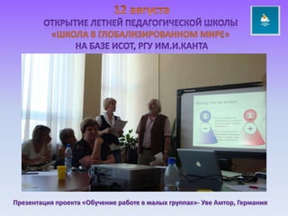 12 августаОткрытие летней педагогической школы «ШКОЛА В ГЛОБАЛИЗИРОВАННОМ МИРЕ» НА БАЗЕ исот, РГУ ИМ.и.КАНТАПрезентация проекта «Обучение работе в малых группах»- Уве Амтор, Германия