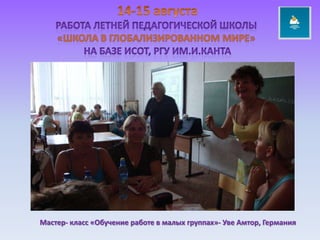 14-15 августаРабота летней педагогической школы «ШКОЛА В ГЛОБАЛИЗИРОВАННОМ МИРЕ» НА БАЗЕ исот, РГУ ИМ.и.КАНТАМастер- класс «Обучение работе в малых группах»- Уве Амтор, Германия