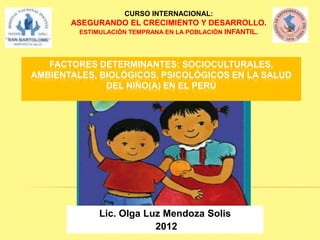 CURSO INTERNACIONAL:
       ASEGURANDO EL CRECIMIENTO Y DESARROLLO.
         ESTIMULACIÓN TEMPRANA EN LA POBLACIÓN INFANTIL.




   FACTORES DETERMINANTES: SOCIOCULTURALES,
AMBIENTALES, BIOLÓGICOS, PSICOLÓGICOS EN LA SALUD
              DEL NIÑO(A) EN EL PERÚ




              Lic. Olga Luz Mendoza Solis
                          2012
 