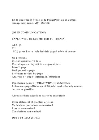 12-15 page paper with 5 slide PowerPoint on an current
management issue, MY ISSUES:
(OPEN COMMUNICATION)
PAPER WILL BE SUBMITTED TO TURNIN!
APA, (6
TH
ED.) paper has to included title page& table of content
No pronouns
Cite all quantitative data
Cite all quotes ( try not to use quotations)
Intro ½ page
Background ¾ page
Literature review 4-5 page
Analysis 3-4 page ( detailed information)
Conclusion ¾ page ( WHAT,WHY,HOW,WHOM)
References page-Minimum of 20 published scholarly sources
current as possible
Abstract (these questions has to be answered)
Clear statement of problem or issue
Methods or procedures summarized
Results summarized
Conclusions summarized
DUES BY MAY28 5PM
 