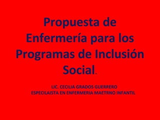 Propuesta de
  Enfermería para los
Programas de Inclusión
        Social.
           LIC. CECILIA GRADOS GUERRERO
  ESPECILAISTA EN ENFERMERIA MAETRNO INFANTIL
 
