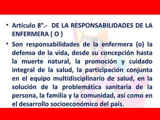 • Artículo 8°.- DE LA RESPONSABILIDADES DE LA
  ENFERMERA ( O )
• Son responsabilidades de la enfermera (o) la
  defensa de la vida, desde su concepción hasta
  la muerte natural, la promoción y cuidado
  integral de la salud, la participación conjunta
  en el equipo multidisciplinario de salud, en la
  solución de la problemática sanitaria de la
  persona, la familia y la comunidad, así como en
  el desarrollo socioeconómico del país.
 