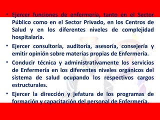 • Ejercer funciones de enfermería, tanto en el Sector
  Público como en el Sector Privado, en los Centros de
  Salud y en los diferentes niveles de complejidad
  hospitalaria.
• Ejercer consultoría, auditoría, asesoría, consejería y
  emitir opinión sobre materias propias de Enfermería.
• Conducir técnica y administrativamente los servicios
  de Enfermería en los diferentes niveles orgánicos del
  sistema de salud ocupando los respectivos cargos
  estructurales.
• Ejercer la dirección y jefatura de los programas de
  formación y capacitación del personal de Enfermería.
 