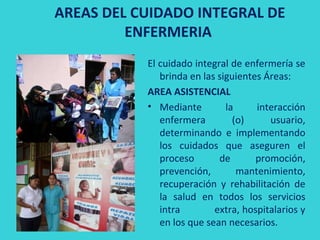 AREAS DEL CUIDADO INTEGRAL DE
         ENFERMERIA
           El cuidado integral de enfermería se
              brinda en las siguientes Áreas:
           AREA ASISTENCIAL
           • Mediante         la     interacción
              enfermera         (o)     usuario,
              determinando e implementando
              los cuidados que aseguren el
              proceso       de       promoción,
              prevención,        mantenimiento,
              recuperación y rehabilitación de
              la salud en todos los servicios
              intra        extra, hospitalarios y
              en los que sean necesarios.
 