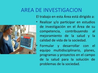 AREA DE INVESTIGACION
     El trabajo en esta Área está dirigido a:
     • Realizar y/o participar en estudios
        de investigación en el Área de su
        competencia, contribuyendo al
        mejoramiento de la salud y la
        calidad de vida de la sociedad.
     • Formular y desarrollar con el
        equipo multidisciplinario, planes,
        programas y proyectos en el campo
        de la salud para la solución de
        problemas de la sociedad.
 