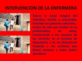 INTERVENCION DE LA ENFERMERA
         • Valora la salud integral del
           individuo, familia y comunidad,
           incluidos los patrones culturales,
           estilos de vida que inciden en su
           problemática        de      salud,
           involucrando a los usuarios de
           los servicios en el proceso de
           diagnóstico y en las discusiones
           respecto a las acciones que
           deben tomarse y como deben
           abordarse.
 