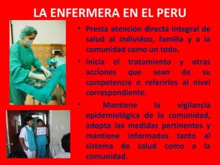 LA ENFERMERA EN EL PERU
      • Presta atención directa integral de
        salud al individuo, familia y a la
        comunidad como un todo.
      • Inicia el tratamiento y otras
        acciones que sean de su
        competencia o referirlos al nivel
        correspondiente.
      •       Mantiene     la     vigilancia
        epidemiológica de la comunidad,
        adopta las medidas pertinentes y
        mantiene informados tanto al
        sistema de salud como a la
        comunidad.
 