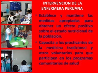 INTERVENCION DE LA
   ENFERMERA PERUANA
• Establece y mantiene las
  medidas apropiadas para
  obtener un efecto positivo
  sobre el estado nutricional de
  la población.
• Capacita a los practicantes de
  la medicina tradicional y
  otros voluntarios para que
  participen en los programas
  comunitarios de salud
 
