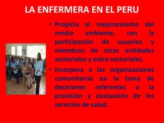 LA ENFERMERA EN EL PERU
    • Propicia el mejoramiento del
      medio      ambiente,     con     la
      participación de usuarios y
      miembros de otras entidades
      sectoriales y extra sectoriales.
    • Incorpora a las organizaciones
      comunitarias en la toma de
      decisiones referentes a la
      provisión y evaluación de los
      servicios de salud.
 