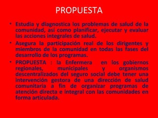 PROPUESTA
• Estudia y diagnostica los problemas de salud de la
  comunidad, así como planificar, ejecutar y evaluar
  las acciones integrales de salud.
• Asegura la participación real de los dirigentes y
  miembros de la comunidad en todas las fases del
  desarrollo de los programas.
• PROPUESTA : la Enfermera en los gobiernos
  regionales,      municipales      y     organismos
  descentralizados del seguro social debe tener una
  intervención gestora de una dirección de salud
  comunitaria a fin de organizar programas de
  atención directa e integral con las comunidades en
  forma articulada.
 