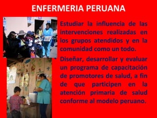 ENFERMERIA PERUANA
    • Estudiar la influencia de las
      intervenciones realizadas en
      los grupos atendidos y en la
      comunidad como un todo.
    • Diseñar, desarrollar y evaluar
      un programa de capacitación
      de promotores de salud, a fin
      de que participen en la
      atención primaria de salud
      conforme al modelo peruano.
 