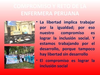 COMPROMISO Y RETO DE LA
  ENFERMERA PERUANA
       • La libertad implica trabajar
         por la igualdad; por eso
         nuestro     compromiso      es
         lograr la inclusión social. Y
         estamos trabajando por el
         desarrollo, porque tampoco
         hay libertad sin desarrollo
       • El compromiso es lograr la
         inclusión social
 