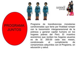 Programa de transferencias monetarias
PROGRAMA   condicionadas que tiene por finalidad romper
 JUNTOS    con la transmisión intergeneracional de la
           pobreza y generar capital humano en los
           hogares pobres del Perú. El incentivo
           económico que reciben los hogares usuarios
           es de S/. 200.00 cada dos meses,
           condicionado      al    cumplimiento      de
           compromisos adquiridos con el Programa, en
           educación y salud.
 