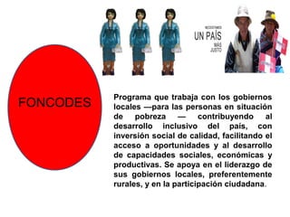 Programa que trabaja con los gobiernos
FONCODES   locales —para las personas en situación
           de pobreza — contribuyendo al
           desarrollo inclusivo del país, con
           inversión social de calidad, facilitando el
           acceso a oportunidades y al desarrollo
           de capacidades sociales, económicas y
           productivas. Se apoya en el liderazgo de
           sus gobiernos locales, preferentemente
           rurales, y en la participación ciudadana.
 