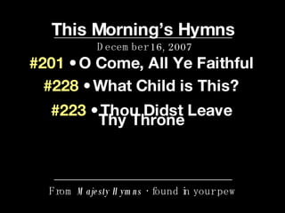 This Morning’s Hymns December 16, 2007 From  Majesty Hymns  • found in your pew #201  • O Come, All Ye Faithful #228  • What Child is This? #223  • Thou Didst Leave Thy Throne 