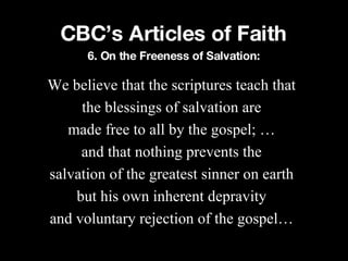 CBC’s Articles of Faith We believe that the scriptures teach that the blessings of salvation are made free to all by the gospel; … and that nothing prevents the salvation of the greatest sinner on earth but his own inherent depravity and voluntary rejection of the gospel… 6. On the Freeness of Salvation: 