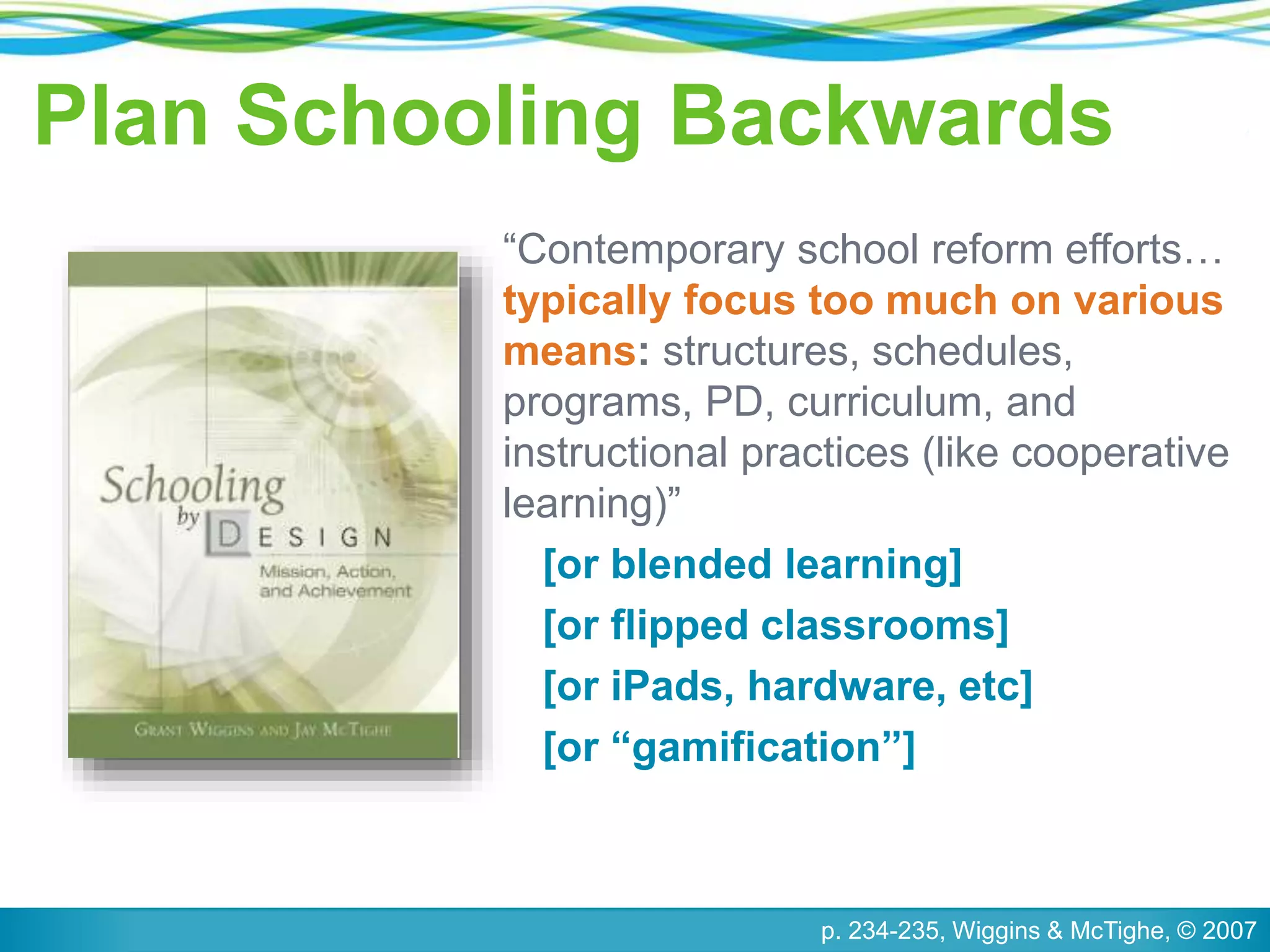 Plan Schooling Backwards
“Contemporary school reform efforts…
typically focus too much on various
means: structures, schedules,
programs, PD, curriculum, and
instructional practices (like cooperative
learning)”
[or blended learning]
[or flipped classrooms]
[or iPads, hardware, etc]
[or “gamification”]
p. 234-235, Wiggins & McTighe, © 2007
 
