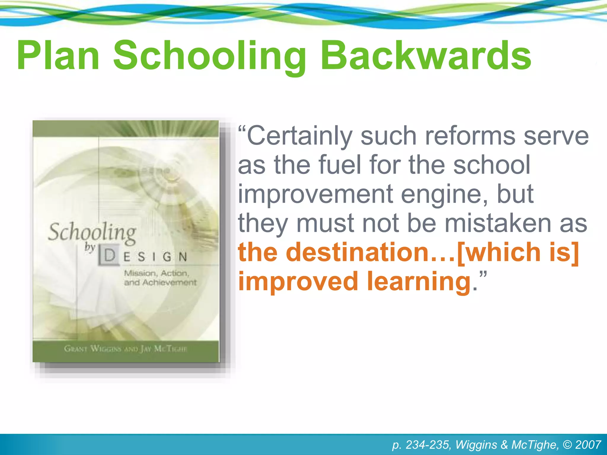 Plan Schooling Backwards
“Certainly such reforms serve
as the fuel for the school
improvement engine, but
they must not be mistaken as
the destination…[which is]
improved learning.”
p. 234-235, Wiggins & McTighe, © 2007
 