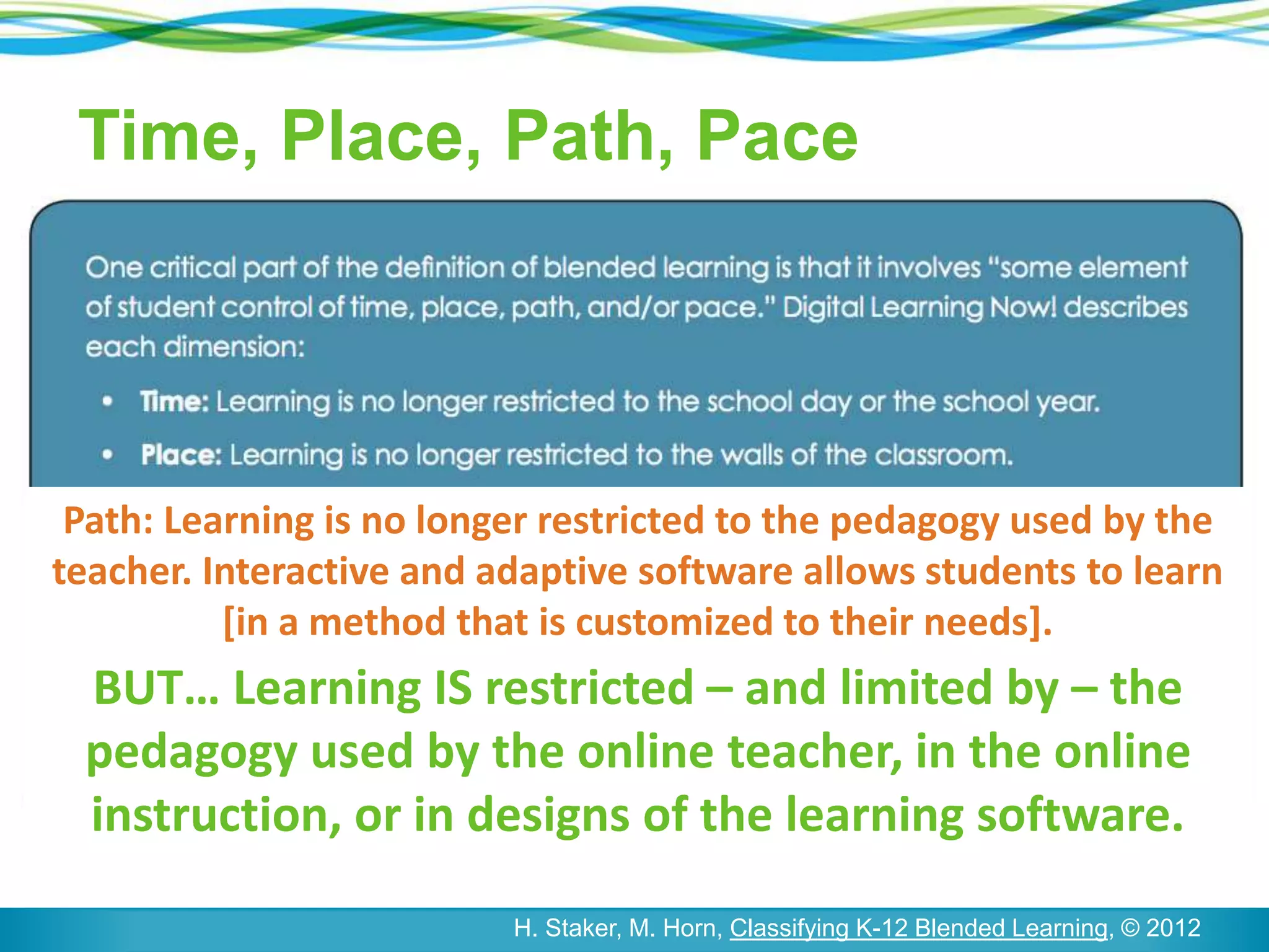 Time, Place, Path, Pace
H. Staker, M. Horn, Classifying K-12 Blended Learning, © 2012
Path: Learning is no longer restricted to the pedagogy used by the
teacher. Interactive and adaptive software allows students to learn
[in a method that is customized to their needs].
BUT… Learning IS restricted – and limited by – the
pedagogy used by the online teacher, in the online
instruction, or in designs of the learning software.
 