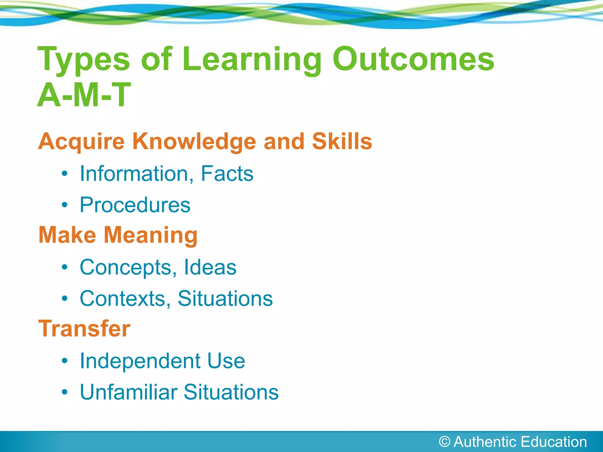 Acquire Knowledge and Skills
• Information, Facts
• Procedures
Make Meaning
• Concepts, Ideas
• Contexts, Situations
Transfer
• Independent Use
• Unfamiliar Situations
© Authentic Education
Types of Learning Outcomes
A-M-T
 