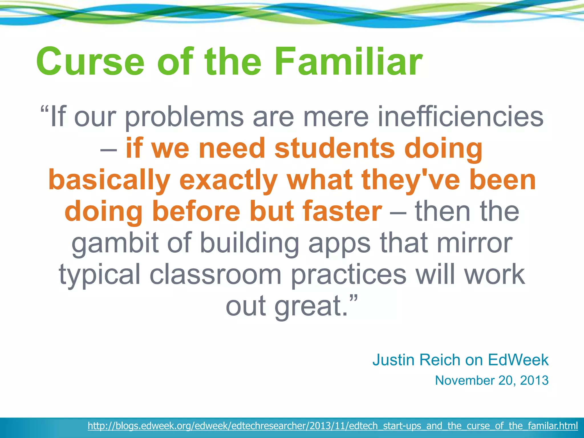 Curse of the Familiar
“If our problems are mere inefficiencies
– if we need students doing
basically exactly what they've been
doing before but faster – then the
gambit of building apps that mirror
typical classroom practices will work
out great.”
Justin Reich on EdWeek
November 20, 2013
http://blogs.edweek.org/edweek/edtechresearcher/2013/11/edtech_start-ups_and_the_curse_of_the_familar.html
 