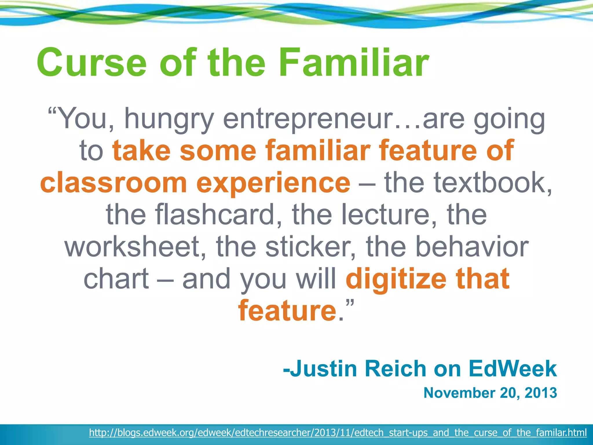 Curse of the Familiar
“You, hungry entrepreneur…are going
to take some familiar feature of
classroom experience – the textbook,
the flashcard, the lecture, the
worksheet, the sticker, the behavior
chart – and you will digitize that
feature.”
-Justin Reich on EdWeek
November 20, 2013
http://blogs.edweek.org/edweek/edtechresearcher/2013/11/edtech_start-ups_and_the_curse_of_the_familar.html
 