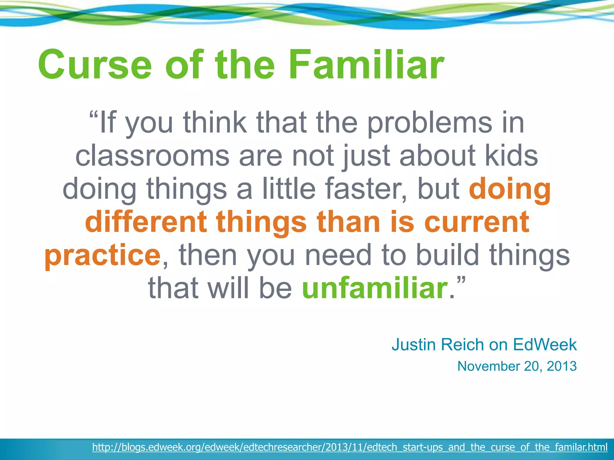 Curse of the Familiar
“If you think that the problems in
classrooms are not just about kids
doing things a little faster, but doing
different things than is current
practice, then you need to build things
that will be unfamiliar.”
Justin Reich on EdWeek
November 20, 2013
http://blogs.edweek.org/edweek/edtechresearcher/2013/11/edtech_start-ups_and_the_curse_of_the_familar.html
 